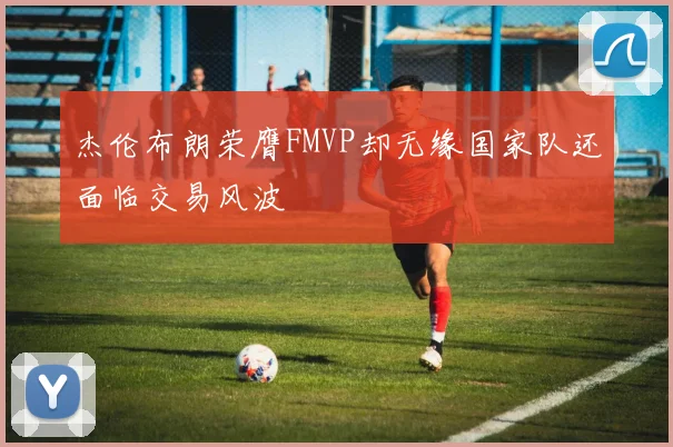 杰伦布朗荣膺FMVP却无缘国家队还面临交易风波