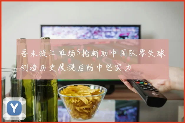 吾米提江单场5抢断助中国队零失球创造历史展现后防中坚实力