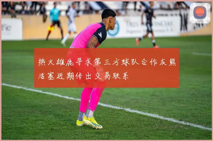 热火雄鹿寻求第三方球队合作灰熊活塞近期传出交易联系