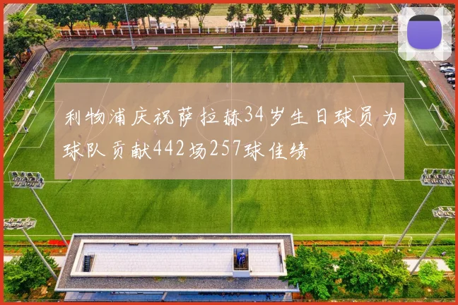利物浦庆祝萨拉赫34岁生日球员为球队贡献442场257球佳绩