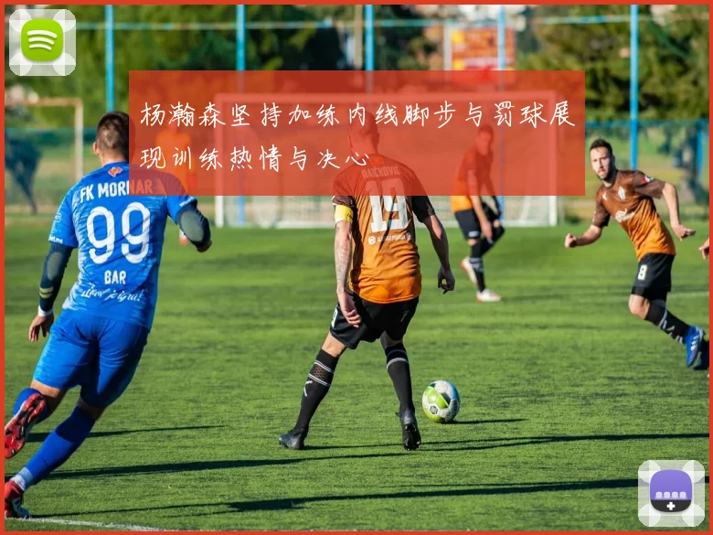 杨瀚森坚持加练内线脚步与罚球展现训练热情与决心