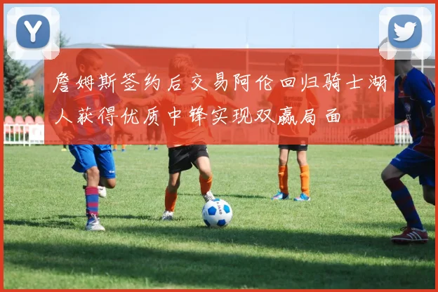 詹姆斯签约后交易阿伦回归骑士湖人获得优质中锋实现双赢局面