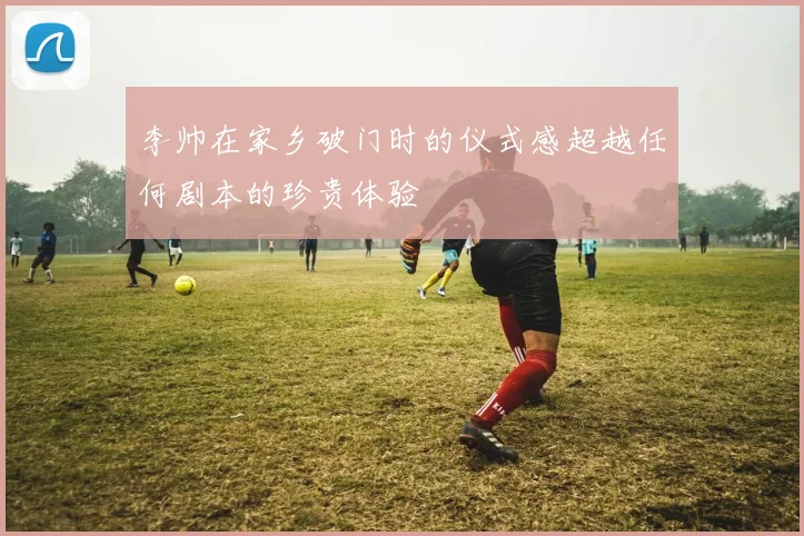 李帅在家乡破门时的仪式感超越任何剧本的珍贵体验