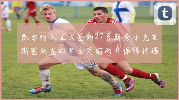 凯尔特人正式签约27号新秀小克里斯塞纳克四年合同前两年保障待遇明确