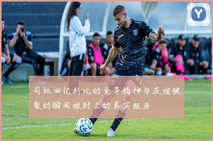 司机回忆科比的竞争精神与友谊破裂的瞬间被肘击的真实经历