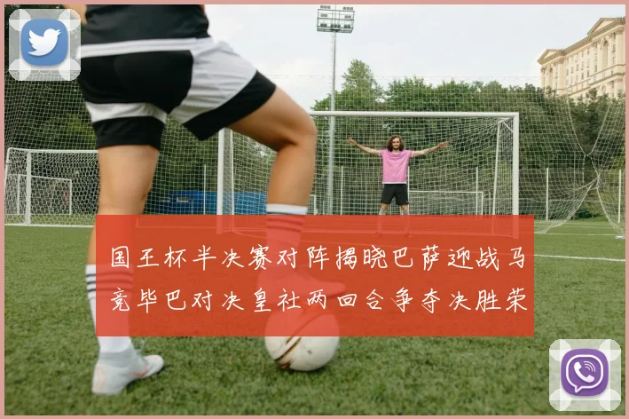 国王杯半决赛对阵揭晓巴萨迎战马竞毕巴对决皇社两回合争夺决胜荣耀