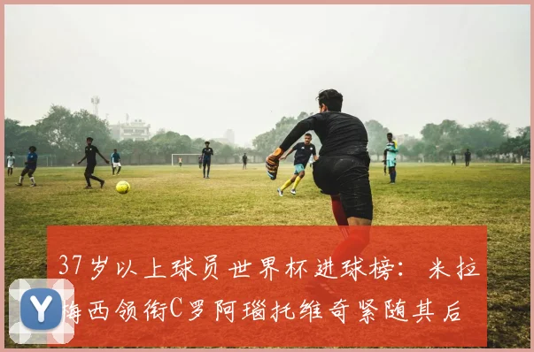 37岁以上球员世界杯进球榜：米拉梅西领衔C罗阿瑙托维奇紧随其后