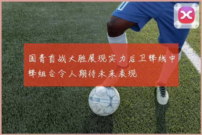 国青首战大胜展现实力后卫锋线中锋组合令人期待未来表现