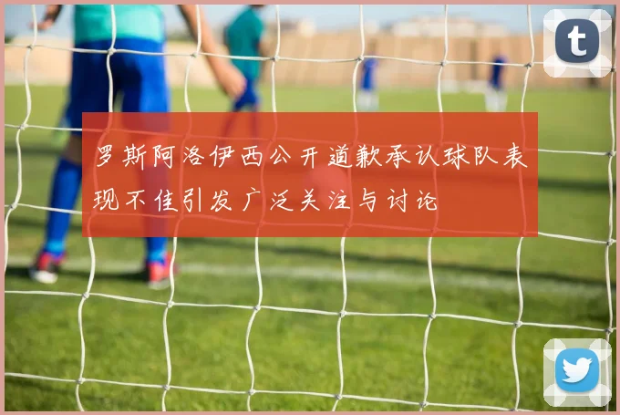 罗斯阿洛伊西公开道歉承认球队表现不佳引发广泛关注与讨论