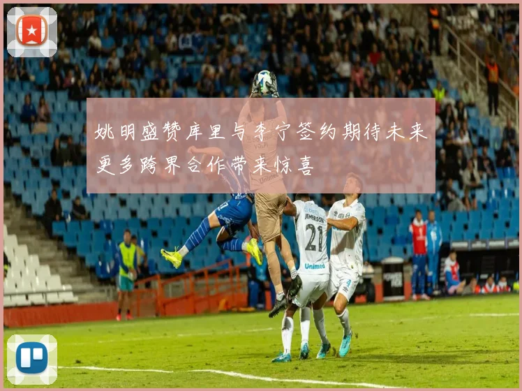 姚明盛赞库里与李宁签约期待未来更多跨界合作带来惊喜