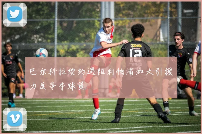 巴尔科拉续约遇阻利物浦加大引援力度争夺球员