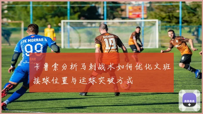 卡鲁索分析马刺战术如何优化文班接球位置与运球突破方式