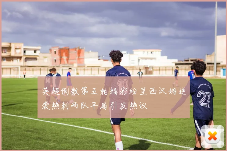 英超倒数第五轮精彩纷呈西汉姆逆袭热刺两队平局引发热议