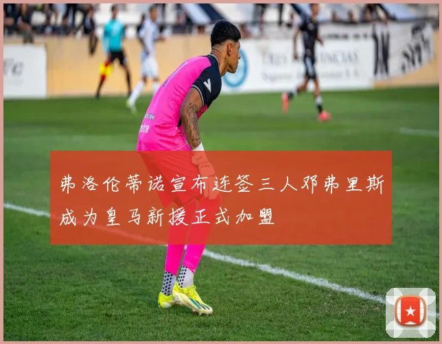 弗洛伦蒂诺宣布连签三人邓弗里斯成为皇马新援正式加盟