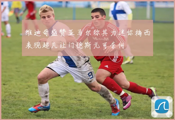 维迪奇盛赞亚马尔称其为迷你梅西表现超凡让门德斯无可奈何