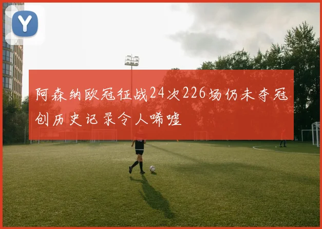 阿森纳欧冠征战24次226场仍未夺冠创历史记录令人唏嘘