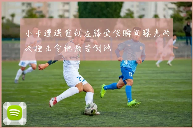 小卡遭遇重创左膝受伤瞬间曝光两次撞击令他痛苦倒地