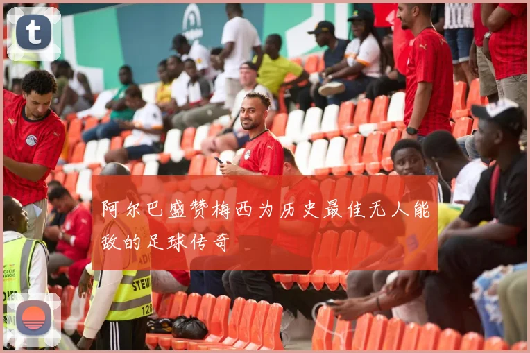 阿尔巴盛赞梅西为历史最佳无人能敌的足球传奇